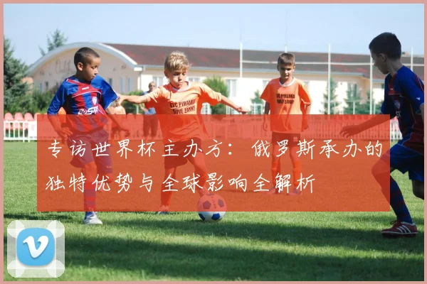 专访世界杯主办方:俄罗斯承办的独特优势与全球影响全解析