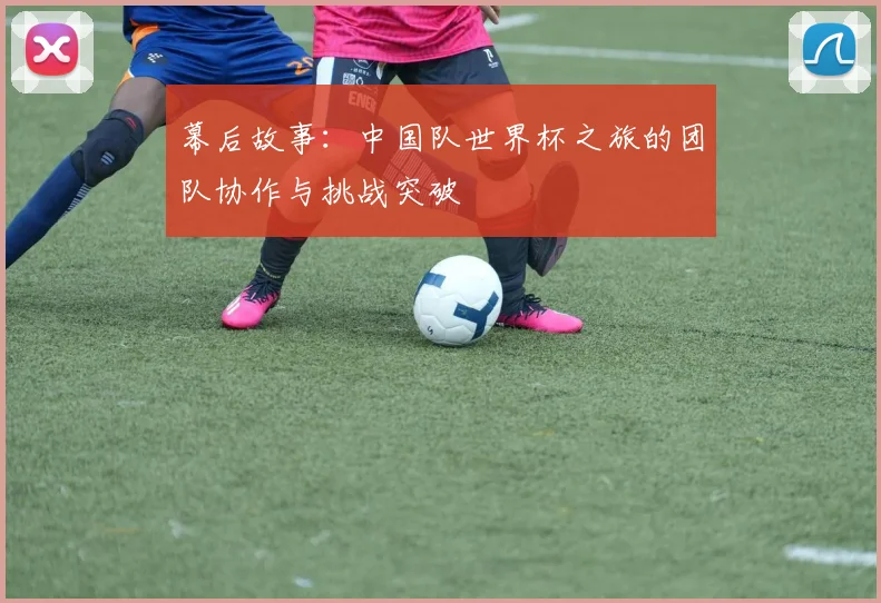 幕后故事：中国队世界杯之旅的团队协作与挑战突破