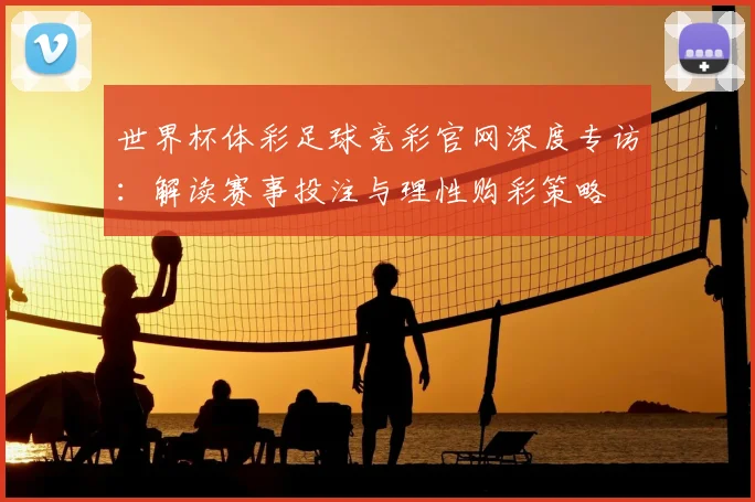 世界杯体彩足球竞彩官网深度专访：解读赛事投注与理性购彩策略