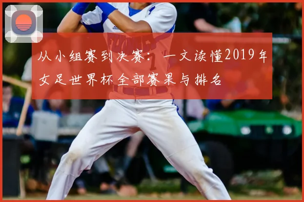 从小组赛到决赛:一文读懂2019年女足世界杯全部赛果与排名