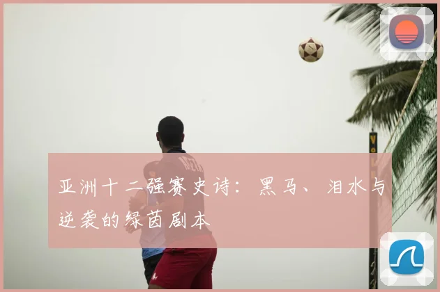 亚洲十二强赛史诗:黑马、泪水与逆袭的绿茵剧本