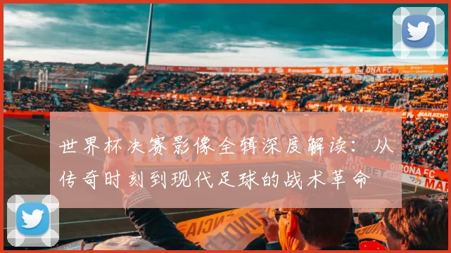 世界杯决赛影像全辑深度解读：从传奇时刻到现代足球的战术革命