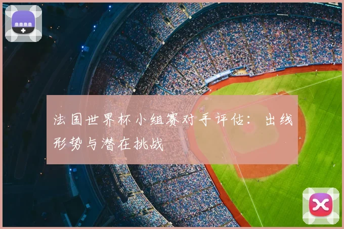 法国世界杯小组赛对手评估：出线形势与潜在挑战