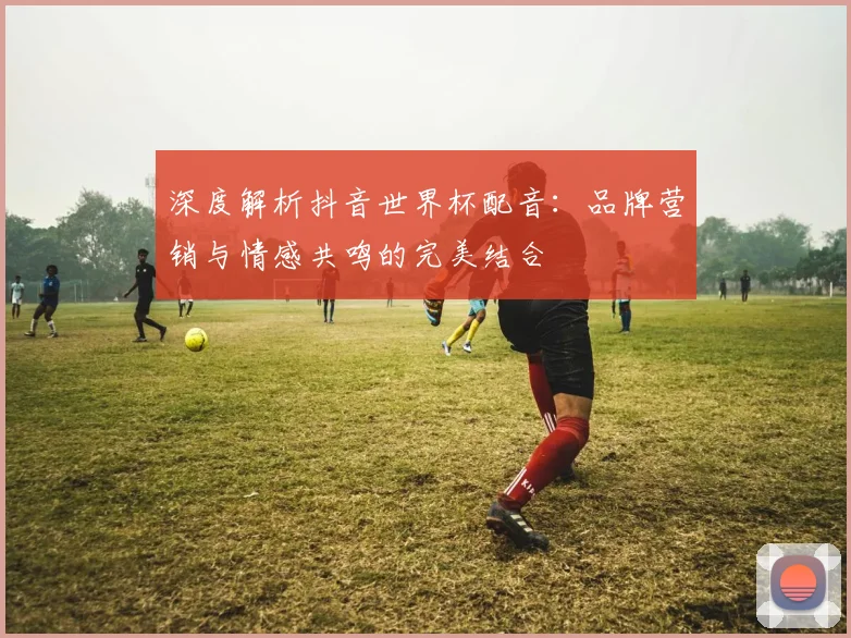 深度解析抖音世界杯配音：品牌营销与情感共鸣的完美结合