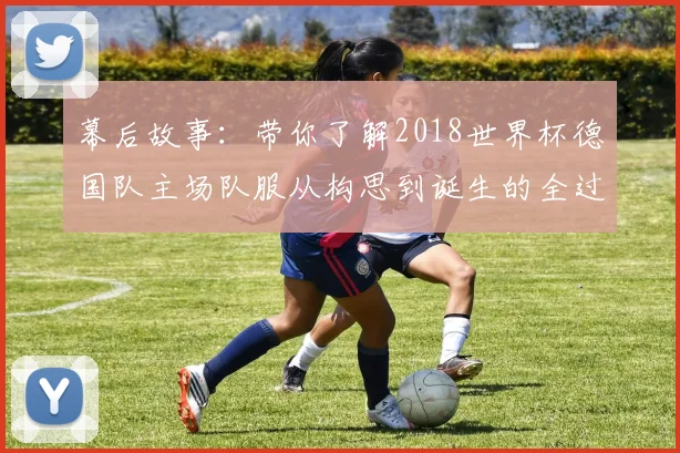 幕后故事：带你了解2018世界杯德国队主场队服从构思到诞生的全过程