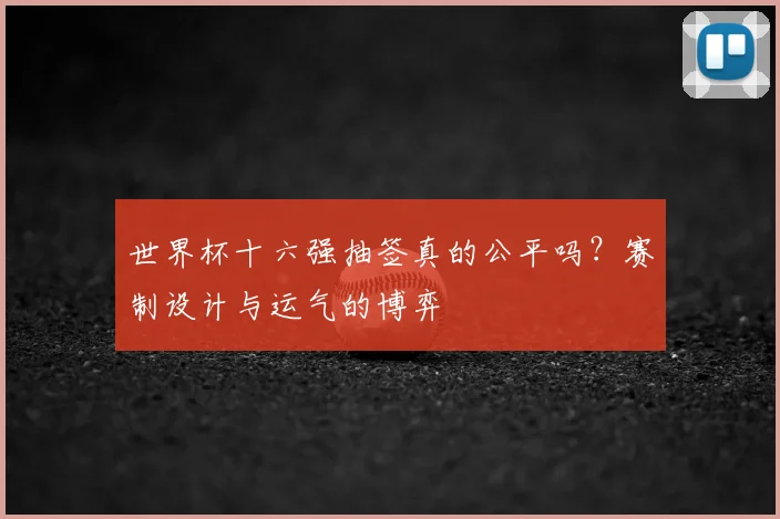 世界杯十六强抽签真的公平吗?赛制设计与运气的博弈