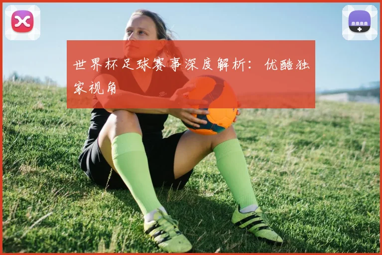 世界杯足球赛事深度解析:优酷独家视角