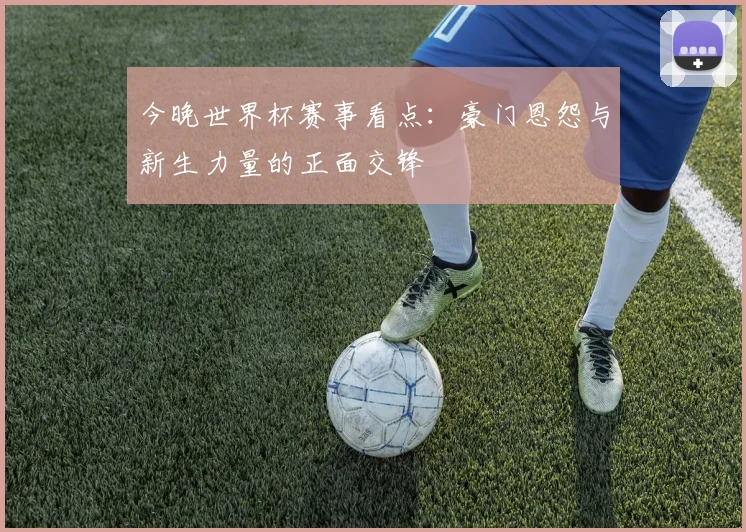 今晚世界杯赛事看点：豪门恩怨与新生力量的正面交锋