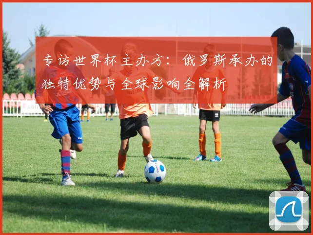 专访世界杯主办方：俄罗斯承办的独特优势与全球影响全解析