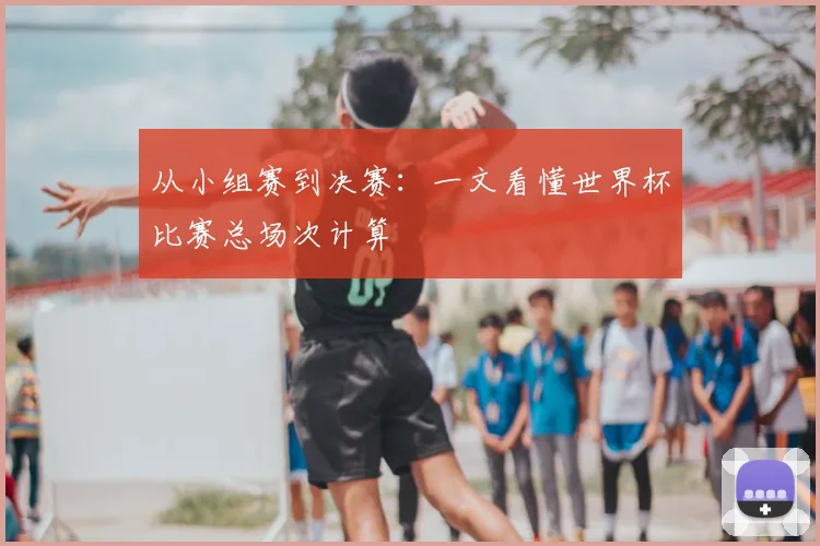 从小组赛到决赛：一文看懂世界杯比赛总场次计算