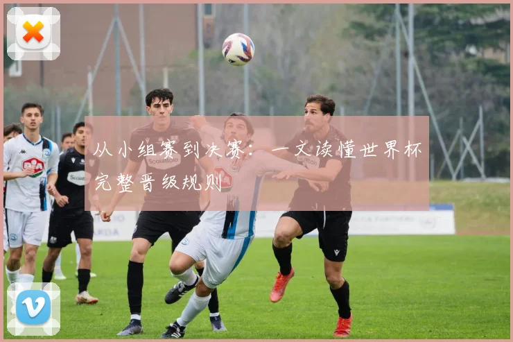 从小组赛到决赛：一文读懂世界杯完整晋级规则