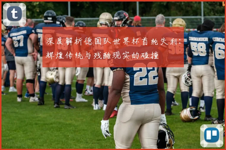 深度解析德国队世界杯首轮失利：辉煌传统与残酷现实的碰撞