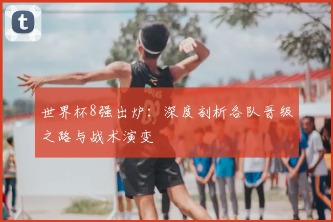 世界杯8强出炉：深度剖析各队晋级之路与战术演变