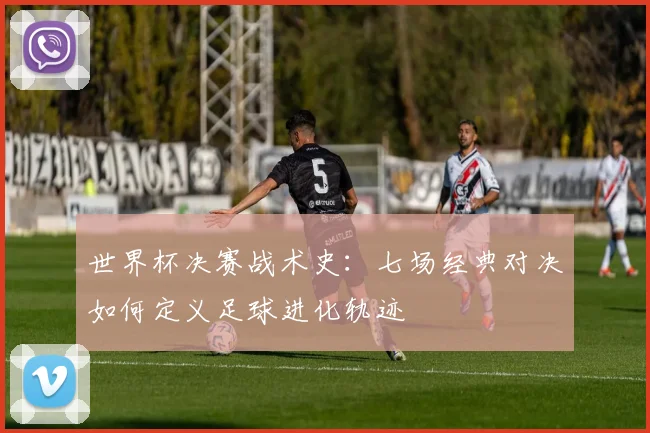 世界杯决赛战术史：七场经典对决如何定义足球进化轨迹