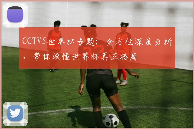 CCTV5世界杯专题：全方位深度分析，带你读懂世界杯真正格局