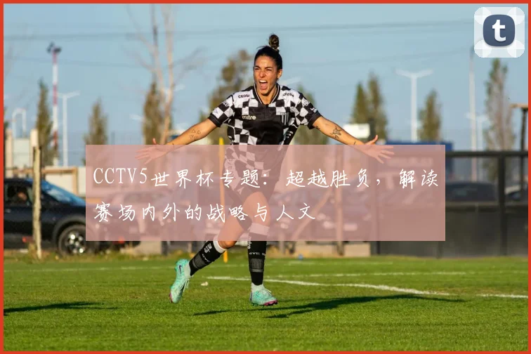 CCTV5世界杯专题:超越胜负,解读赛场内外的战略与人文