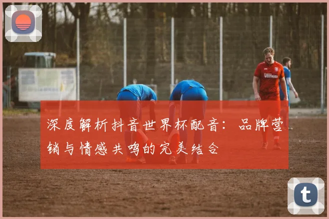 深度解析抖音世界杯配音：品牌营销与情感共鸣的完美结合