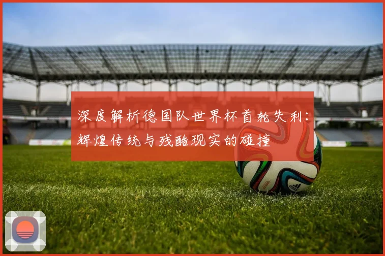 深度解析德国队世界杯首轮失利：辉煌传统与残酷现实的碰撞