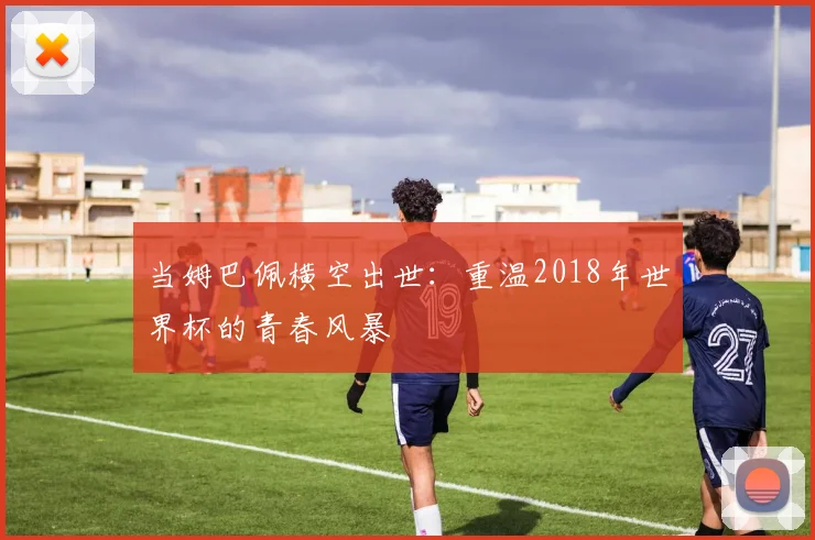 当姆巴佩横空出世:重温2018年世界杯的青春风暴