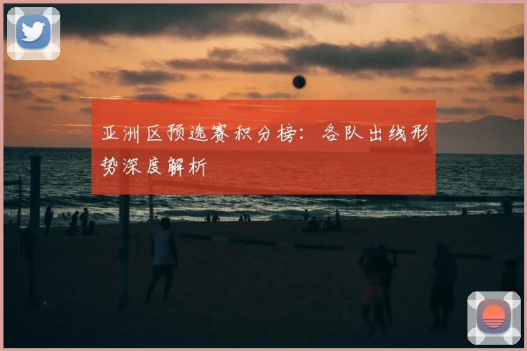 亚洲区预选赛积分榜：各队出线形势深度解析