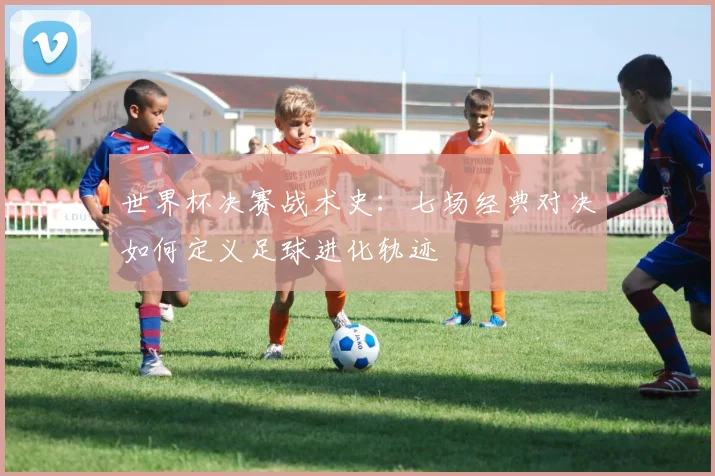 世界杯决赛战术史：七场经典对决如何定义足球进化轨迹
