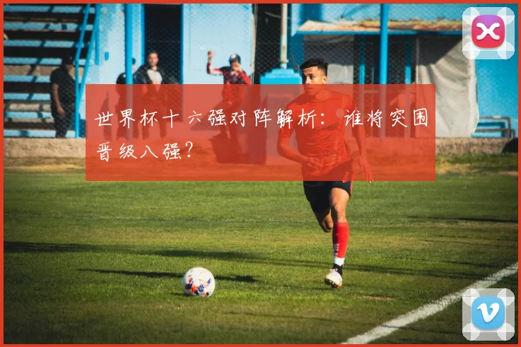 世界杯十六强对阵解析:谁将突围晋级八强?